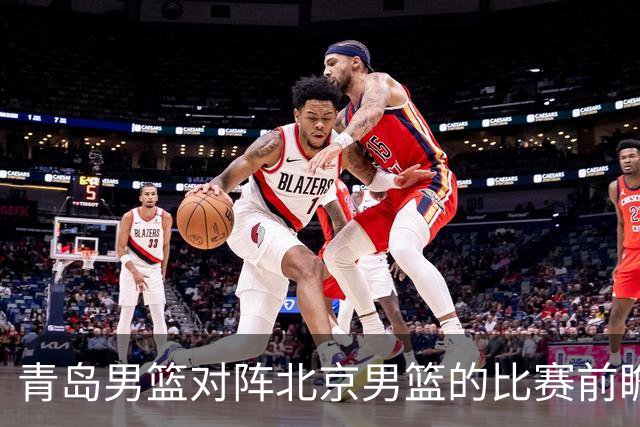 青岛男篮对阵北京男篮的比赛前瞻分析