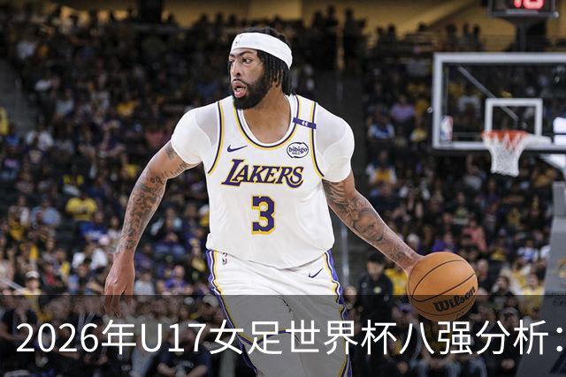 2026年U17女足世界杯八强分析:亚洲球队崛起与欧洲球队失利